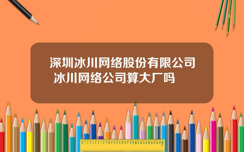 深圳冰川网络股份有限公司 冰川网络公司算大厂吗